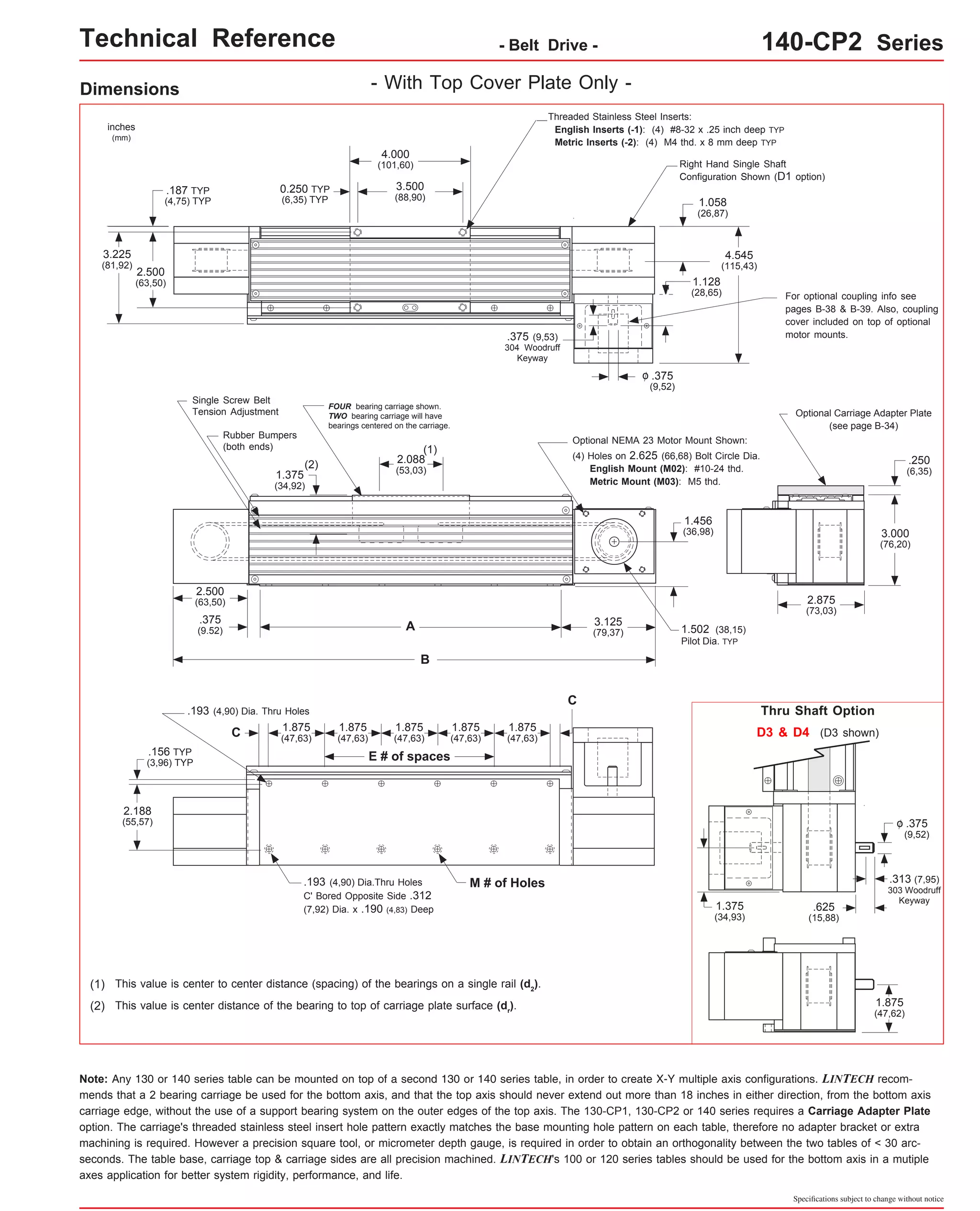 Technical Reference - Belt Drive - 140-CP2 Series 
Thru Shaft Option 
Specifications subject to change without notice 
Dimensions - With Top Cover Plate Only - 
inches 
(mm) 
3.225 
(81,92) 
FOUR bearing carriage shown. 
TWO bearing carriage will have 
bearings centered on the carriage. 
This value is center to center distance (spacing) of the bearings on a single rail (d2(1) ). 
This value is center distance of the bearing to top of carriage plate surface (dr(2) ). 
Optional NEMA 23 Motor Mount Shown: 
1.456 
(36,98) 
Note: Any 130 or 140 series table can be mounted on top of a second 130 or 140 series table, in order to create X-Y multiple axis configurations. LINTECH recom-mends 
that a 2 bearing carriage be used for the bottom axis, and that the top axis should never extend out more than 18 inches in either direction, from the bottom axis 
carriage edge, without the use of a support bearing system on the outer edges of the top axis. The 130-CP1, 130-CP2 or 140 series requires a Carriage Adapter Plate 
option. The carriage's threaded stainless steel insert hole pattern exactly matches the base mounting hole pattern on each table, therefore no adapter bracket or extra 
machining is required. However a precision square tool, or micrometer depth gauge, is required in order to obtain an orthogonality between the two tables of < 30 arc-seconds. 
The table base, carriage top & carriage sides are all precision machined. LINTECH's 100 or 120 series tables should be used for the bottom axis in a mutiple 
axes application for better system rigidity, performance, and life. 
D3 & D4 (D3 shown) 
.375 
(9,52) 
o 
.313 (7,95) 
303 Woodruff 
Keyway .625 
(15,88) 
1.375 
(34,93) 
1.875 
(47,62) 
C 
E # of spaces 
C 
.193 (4,90) Dia.Thru Holes M # of Holes 
C' Bored Opposite Side .312 
(7,92) Dia. x .190 (4,83) Deep 
.156 TYP 
(3,96) TYP 
1.875 
(47,63) 
1.875 
(47,63) 
1.875 
(47,63) 
.193 (4,90) Dia. Thru Holes 
2.188 
(55,57) 
1.875 
(47,63) 
1.875 
(47,63) 
(1) 
A 
B 
2.500 
(63,50) 
1.375 
(34,92) 
2.088 
(53,03) 
3.125 
(79,37) 
(2) 
.375 
(9.52) 
(4) Holes on 2.625 (66,68) Bolt Circle Dia. 
English Mount (M02): #10-24 thd. 
Metric Mount (M03): M5 thd. 
Single Screw Belt 
Tension Adjustment 
Rubber Bumpers 
(both ends) 
1.502 (38,15) 
Pilot Dia. TYP 
Optional Carriage Adapter Plate 
(see page B-34) 
2.875 
(73,03) 
.250 
(6,35) 
3.000 
(76,20) 
Threaded Stainless Steel Inserts: 
English Inserts (-1): (4) #8-32 x .25 inch deep TYP 
Metric Inserts (-2): (4) M4 thd. x 8 mm deep TYP 
4.000 
(101,60) 
3.500 
(88,90) 
2.500 
(63,50) 
4.545 
(115,43) 
0.250 TYP 
(6,35) TYP 
.187 TYP 
(4,75) TYP 
.375 
(9,52) 
o 
1.058 
(26,87) 
.375 (9,53) 
304 Woodruff 
Keyway 
Right Hand Single Shaft 
Configuration Shown (D1 option) 
For optional coupling info see 
pages B-38 & B-39. Also, coupling 
cover included on top of optional 
motor mounts. 
1.128 
(28,65) 
 