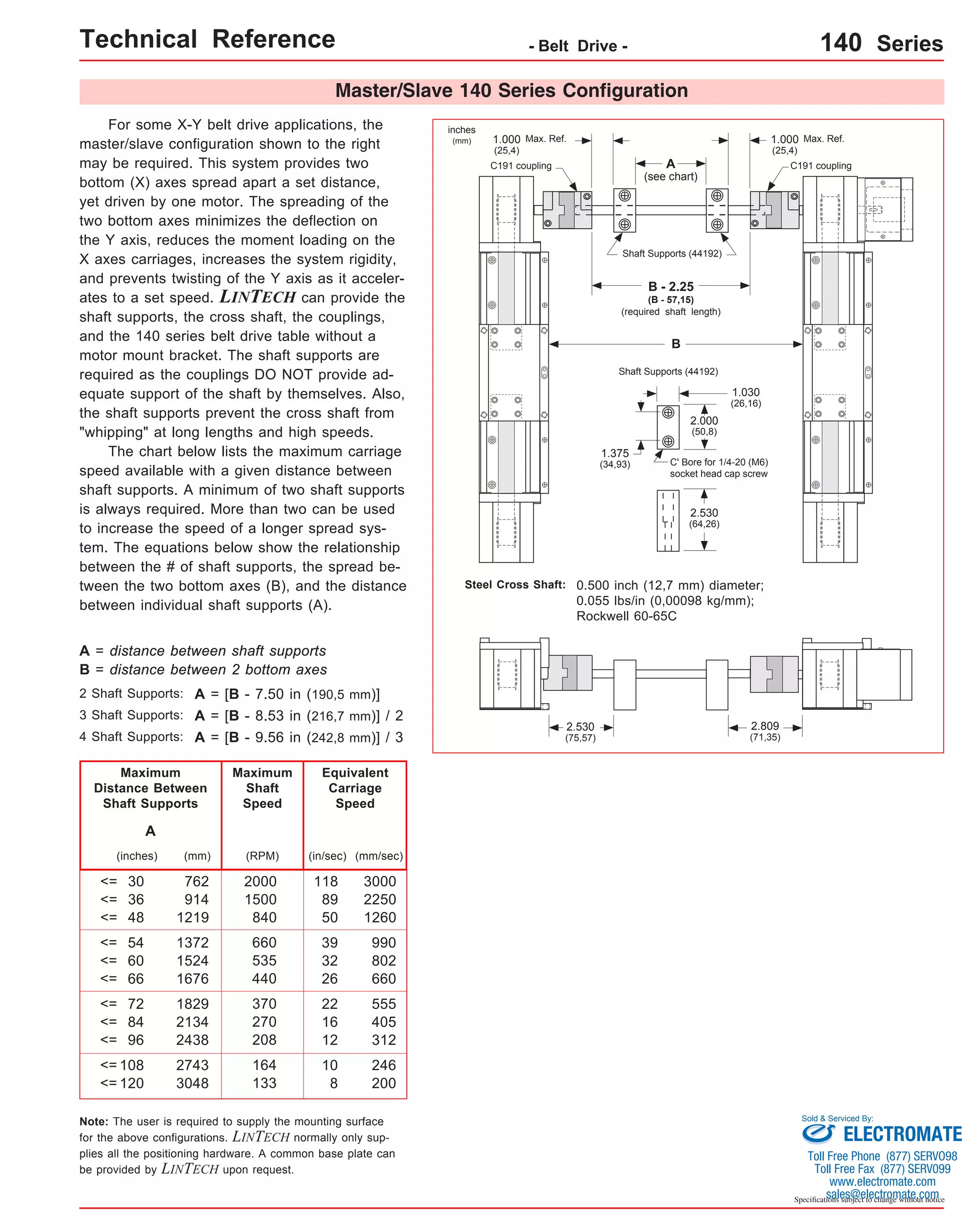 Technical Reference - Belt Drive - 140 Series 
2.809 
(71,35) 
Master/Slave 140 Series Configuration 
For some X-Y belt drive applications, the 
master/slave configuration shown to the right 
may be required. This system provides two 
bottom (X) axes spread apart a set distance, 
yet driven by one motor. The spreading of the 
two bottom axes minimizes the deflection on 
the Y axis, reduces the moment loading on the 
X axes carriages, increases the system rigidity, 
and prevents twisting of the Y axis as it acceler-ates 
to a set speed. LINTECH can provide the 
shaft supports, the cross shaft, the couplings, 
and the 140 series belt drive table without a 
motor mount bracket. The shaft supports are 
required as the couplings DO NOT provide ad-equate 
support of the shaft by themselves. Also, 
the shaft supports prevent the cross shaft from 
"whipping" at long lengths and high speeds. 
The chart below lists the maximum carriage 
speed available with a given distance between 
shaft supports. A minimum of two shaft supports 
is always required. More than two can be used 
to increase the speed of a longer spread sys-tem. 
The equations below show the relationship 
between the # of shaft supports, the spread be-tween 
the two bottom axes (B), and the distance 
between individual shaft supports (A). 
Max. Ref. 
A 
C191 coupling C191 coupling 
(see chart) 
Shaft Supports (44192) 
B 
Shaft Supports (44192) 
C' Bore for 1/4-20 (M6) 
socket head cap screw 
Steel Cross Shaft: 0.500 inch (12,7 mm) diameter; 
0.055 lbs/in (0,00098 kg/mm); 
Rockwell 60-65C 
A = distance between shaft supports 
B = distance between 2 bottom axes 
Maximum 
Distance Between 
Shaft Supports 
(inches) (RPM) 
30 
36 
48 
<= 
<= 
<= 
(in/sec) 
54 
60 
66 
<= 
<= 
<= 
72 
84 
96 
<= 
<= 
<= 
108 
<= 
<= 120 
118 
89 
50 
39 
32 
26 
22 
16 
12 
10 
8 
2000 
1500 
840 
660 
535 
440 
370 
270 
208 
164 
133 
A 
Maximum 
Shaft 
Speed 
Equivalent 
Carriage 
Speed 
2 Shaft Supports: 
3 Shaft Supports: 
4 Shaft Supports: 
A = [B - 7.50 in (190,5 mm)] 
A = [B - 8.53 in (216,7 mm)] / 2 
A = [B - 9.56 in (242,8 mm)] / 3 
Note: The user is required to supply the mounting surface 
for the above configurations. LINTECH normally only sup-plies 
all the positioning hardware. A common base plate can 
be provided by LINTECH upon request. 
Sold & Serviced By: 
Specifications subject to change without notice 
(mm) 
762 
914 
1219 
1372 
1524 
1676 
1829 
2134 
2438 
2743 
3048 
(mm/sec) 
3000 
2250 
1260 
990 
802 
660 
555 
405 
312 
246 
200 
inches 
(mm) 1.000 
(25,4) 
1.000 Max. Ref. 
(25,4) 
2.000 
(50,8) 
1.030 
(26,16) 
1.375 
(34,93) 
2.530 
(64,26) 
2.530 
(75,57) 
B - 2.25 
(B - 57,15) 
(required shaft length) 
ELECTROMATE 
Toll Free Phone (877) SERVO98 
Toll Free Fax (877) SERV099 
www.electromate.com 
sales@electromate.com 
 