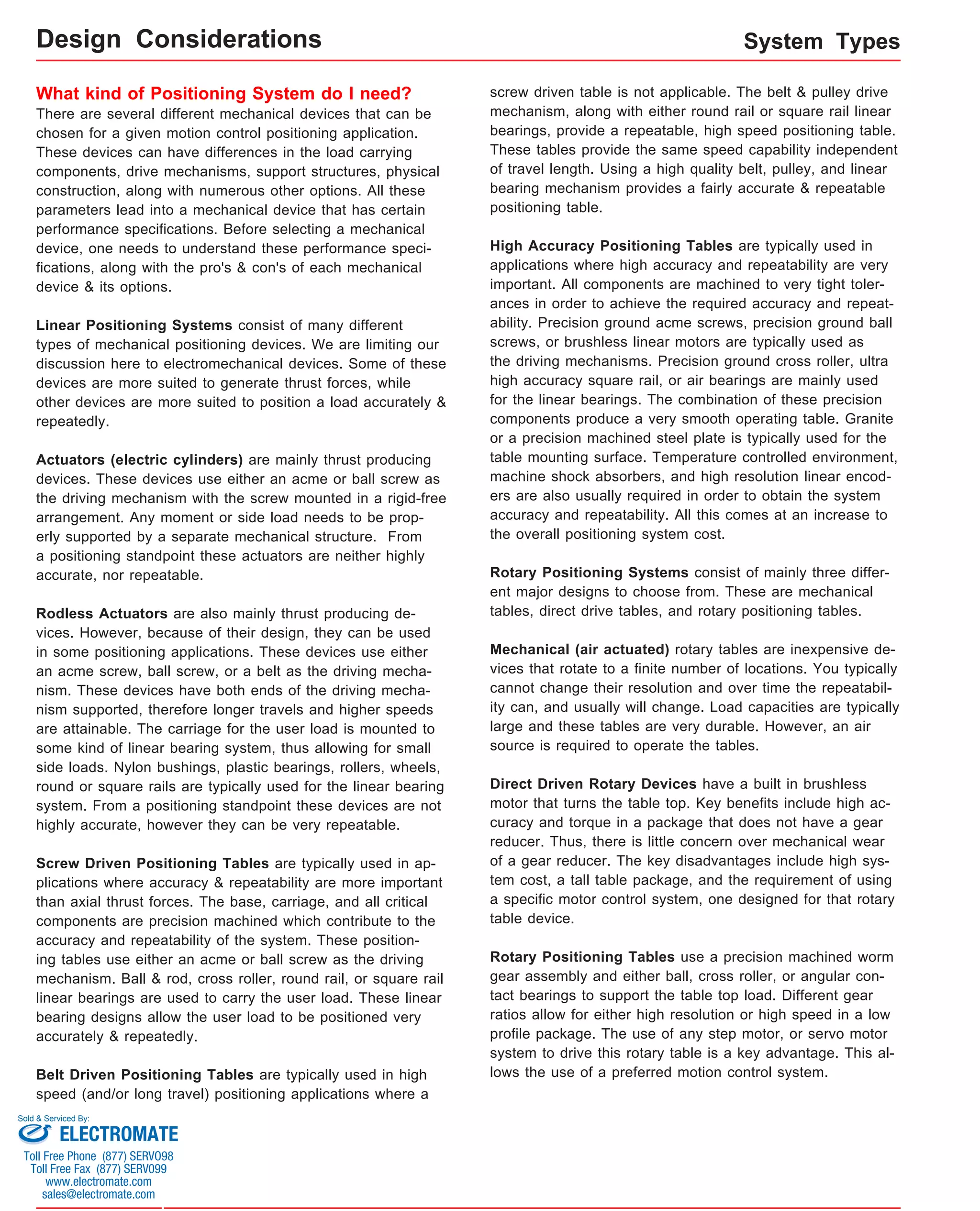 System Types 
What kind of Positioning System do I need? 
There are several different mechanical devices that can be 
chosen for a given motion control positioning application. 
These devices can have differences in the load carrying 
components, drive mechanisms, support structures, physical 
construction, along with numerous other options. All these 
parameters lead into a mechanical device that has certain 
performance specifications. Before selecting a mechanical 
device, one needs to understand these performance speci-fications, 
along with the pro's & con's of each mechanical 
device & its options. 
Linear Positioning Systems consist of many different 
types of mechanical positioning devices. We are limiting our 
discussion here to electromechanical devices. Some of these 
devices are more suited to generate thrust forces, while 
other devices are more suited to position a load accurately & 
repeatedly. 
Actuators (electric cylinders) are mainly thrust producing 
devices. These devices use either an acme or ball screw as 
the driving mechanism with the screw mounted in a rigid-free 
arrangement. Any moment or side load needs to be prop-erly 
supported by a separate mechanical structure. From 
a positioning standpoint these actuators are neither highly 
accurate, nor repeatable. 
Rodless Actuators are also mainly thrust producing de-vices. 
However, because of their design, they can be used 
in some positioning applications. These devices use either 
an acme screw, ball screw, or a belt as the driving mecha-nism. 
These devices have both ends of the driving mecha-nism 
supported, therefore longer travels and higher speeds 
are attainable. The carriage for the user load is mounted to 
some kind of linear bearing system, thus allowing for small 
side loads. Nylon bushings, plastic bearings, rollers, wheels, 
round or square rails are typically used for the linear bearing 
system. From a positioning standpoint these devices are not 
highly accurate, however they can be very repeatable. 
Screw Driven Positioning Tables are typically used in ap-plications 
where accuracy & repeatability are more important 
than axial thrust forces. The base, carriage, and all critical 
components are precision machined which contribute to the 
accuracy and repeatability of the system. These position-ing 
tables use either an acme or ball screw as the driving 
mechanism. Ball & rod, cross roller, round rail, or square rail 
linear bearings are used to carry the user load. These linear 
bearing designs allow the user load to be positioned very 
accurately & repeatedly. 
Belt Driven Positioning Tables are typically used in high 
speed (and/or long travel) positioning applications where a 
screw driven table is not applicable. The belt & pulley drive 
mechanism, along with either round rail or square rail linear 
bearings, provide a repeatable, high speed positioning table. 
These tables provide the same speed capability independent 
of travel length. Using a high quality belt, pulley, and linear 
bearing mechanism provides a fairly accurate & repeatable 
positioning table. 
High Accuracy Positioning Tables are typically used in 
applications where high accuracy and repeatability are very 
important. All components are machined to very tight toler-ances 
in order to achieve the required accuracy and repeat-ability. 
Precision ground acme screws, precision ground ball 
screws, or brushless linear motors are typically used as 
the driving mechanisms. Precision ground cross roller, ultra 
high accuracy square rail, or air bearings are mainly used 
for the linear bearings. The combination of these precision 
components produce a very smooth operating table. Granite 
or a precision machined steel plate is typically used for the 
table mounting surface. Temperature controlled environment, 
machine shock absorbers, and high resolution linear encod-ers 
are also usually required in order to obtain the system 
accuracy and repeatability. All this comes at an increase to 
the overall positioning system cost. 
Rotary Positioning Systems consist of mainly three differ-ent 
major designs to choose from. These are mechanical 
tables, direct drive tables, and rotary positioning tables. 
Mechanical (air actuated) rotary tables are inexpensive de-vices 
that rotate to a finite number of locations. You typically 
cannot change their resolution and over time the repeatabil-ity 
can, and usually will change. Load capacities are typically 
large and these tables are very durable. However, an air 
source is required to operate the tables. 
Direct Driven Rotary Devices have a built in brushless 
motor that turns the table top. Key benefits include high ac-curacy 
and torque in a package that does not have a gear 
reducer. Thus, there is little concern over mechanical wear 
of a gear reducer. The key disadvantages include high sys-tem 
cost, a tall table package, and the requirement of using 
a specific motor control system, one designed for that rotary 
table device. 
Rotary Positioning Tables use a precision machined worm 
gear assembly and either ball, cross roller, or angular con-tact 
bearings to support the table top load. Different gear 
ratios allow for either high resolution or high speed in a low 
profile package. The use of any step motor, or servo motor 
system to drive this rotary table is a key advantage. This al-lows 
the use of a preferred motion control system. 
Design Considerations 
Sold & Serviced By: 
ELECTROMATE 
Toll Free Phone (877) SERVO98 
Toll Free Fax (877) SERV099 
www.electromate.com 
sales@electromate.com 
 