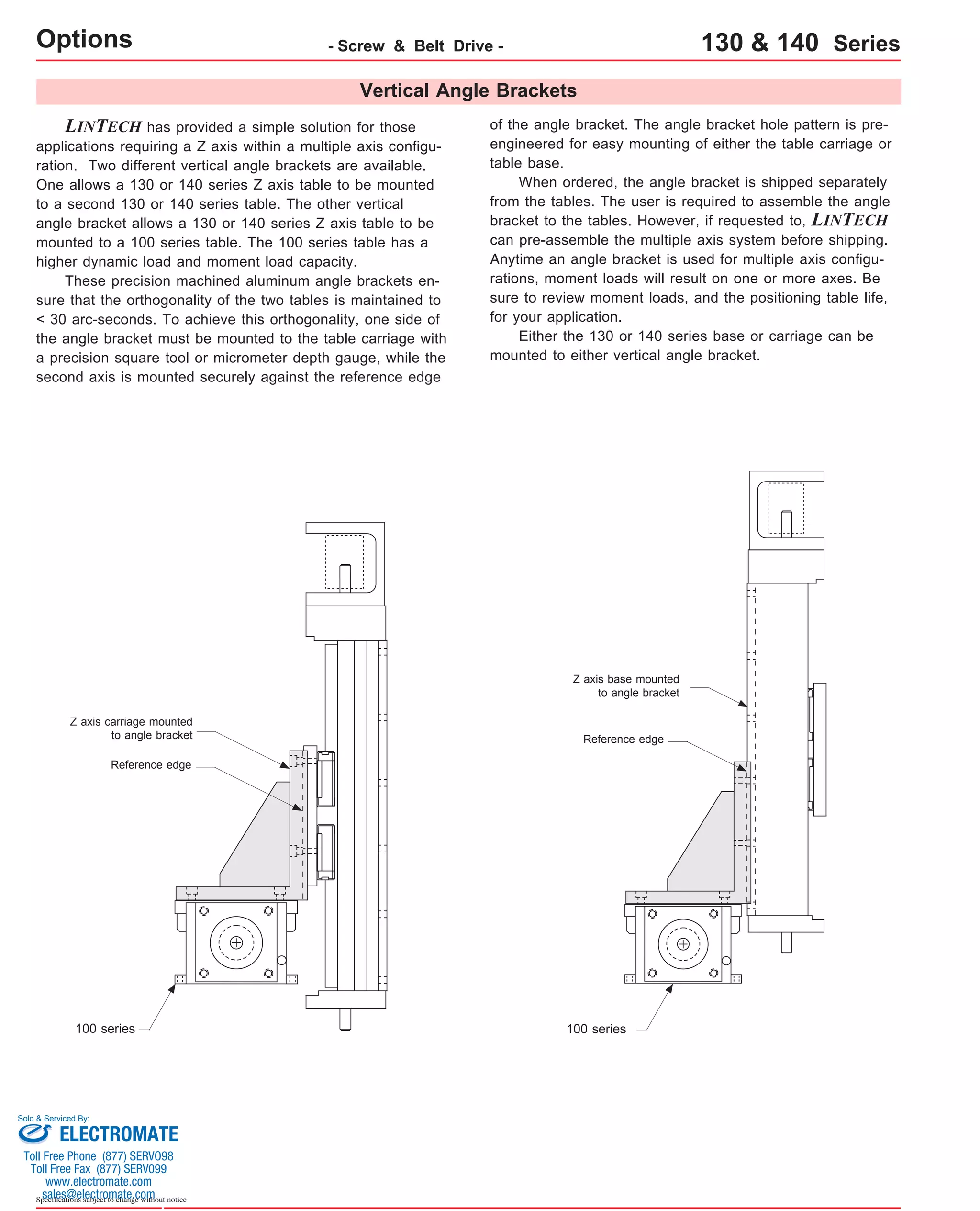 Vertical Angle Brackets 
Options LINTECH has provided a simple solution for those 
applications requiring a Z axis within a multiple axis configu-ration. 
Two different vertical angle brackets are available. 
One allows a 130 or 140 series Z axis table to be mounted 
to a second 130 or 140 series table. The other vertical 
angle bracket allows a 130 or 140 series Z axis table to be 
mounted to a 100 series table. The 100 series table has a 
higher dynamic load and moment load capacity. 
These precision machined aluminum angle brackets en-sure 
that the orthogonality of the two tables is maintained to 
< 30 arc-seconds. To achieve this orthogonality, one side of 
the angle bracket must be mounted to the table carriage with 
a precision square tool or micrometer depth gauge, while the 
second axis is mounted securely against the reference edge 
of the angle bracket. The angle bracket hole pattern is pre-engineered 
for easy mounting of either the table carriage or 
table base. 
When ordered, the angle bracket is shipped separately 
from the tables. The user is required to assemble the angle 
bracket to the tables. However, if requested to, LINTECH 
can pre-assemble the multiple axis system before shipping. 
Anytime an angle bracket is used for multiple axis configu-rations, 
moment loads will result on one or more axes. Be 
sure to review moment loads, and the positioning table life, 
for your application. 
Either the 130 or 140 series base or carriage can be 
mounted to either vertical angle bracket. 
Z axis carriage mounted 
to angle bracket 
Z axis base mounted 
to angle bracket 
Reference edge 
100 series 100 series 
Sold & Serviced By: 
Specifications subject to change without notice 
- Screw & Belt Drive - 130 & 140 Series 
Reference edge 
ELECTROMATE 
Toll Free Phone (877) SERVO98 
Toll Free Fax (877) SERV099 
www.electromate.com 
sales@electromate.com 
 
