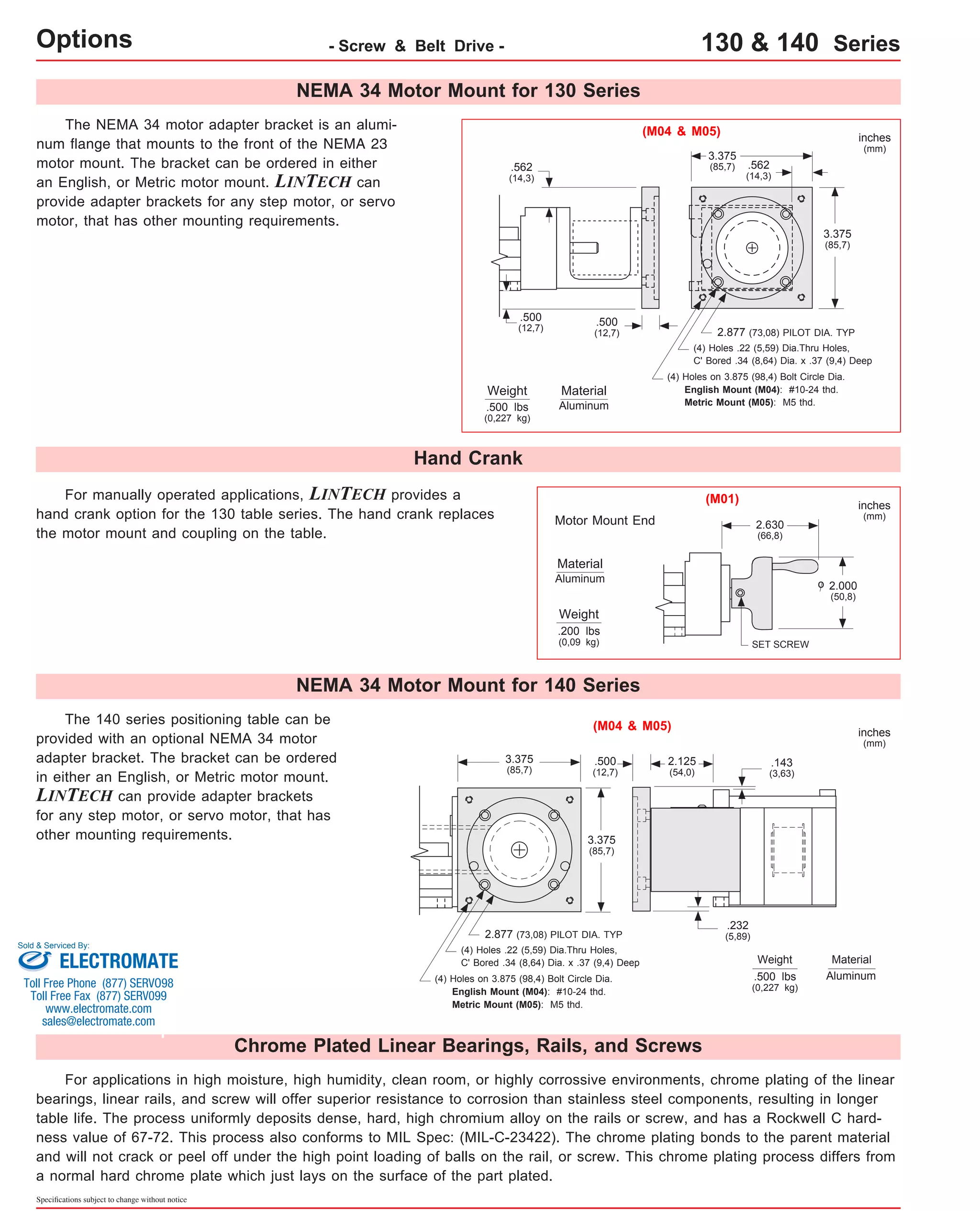 For manually operated applications, LINTECH provides a 
hand crank option for the 130 table series. The hand crank replaces 
the motor mount and coupling on the table. 
The 140 series positioning table can be 
provided with an optional NEMA 34 motor 
adapter bracket. The bracket can be ordered 
in either an English, or Metric motor mount. 
LINTECH can provide adapter brackets 
for any step motor, or servo motor, that has 
other mounting requirements. 
Sold & Serviced By: 
ELECTROMATE 
Toll Free Phone (877) SERVO98 
Toll Free Fax (877) SERV099 
www.electromate.com 
sales@electromate.com 
Specifications subject to change without notice 
(M04 & M05) 
Material 
Aluminum 
Motor Mount End 
The NEMA 34 motor adapter bracket is an alumi-num 
flange that mounts to the front of the NEMA 23 
motor mount. The bracket can be ordered in either 
an English, or Metric motor mount. LINTECH can 
provide adapter brackets for any step motor, or servo 
motor, that has other mounting requirements. 
Weight 
3.375 
(85,7) 
3.375 
(85,7) 
.500 
(12,7) 
.562 
(14,3) 
.500 
(12,7) 
.562 
(14,3) 
.500 lbs 
(0,227 kg) 
2.877 (73,08) PILOT DIA. TYP 
(4) Holes .22 (5,59) Dia.Thru Holes, 
C' Bored .34 (8,64) Dia. x .37 (9,4) Deep 
(4) Holes on 3.875 (98,4) Bolt Circle Dia. 
English Mount (M04): #10-24 thd. 
Metric Mount (M05): M5 thd. 
SET SCREW 
2.000 
(50,8) 
2.630 
(66,8) 
Weight 
.200 lbs 
(0,09 kg) 
inches 
(mm) 
inches 
(mm) 
(M01) 
NEMA 34 Motor Mount for 130 Series 
Hand Crank 
Material 
Aluminum 
o 
Options - Screw & Belt Drive - 130 & 140 Series 
NEMA 34 Motor Mount for 140 Series 
(M04 & M05) 
.500 
(12,7) 
3.375 
(85,7) 
3.375 
(85,7) 
2.877 (73,08) PILOT DIA. TYP 
(4) Holes .22 (5,59) Dia.Thru Holes, 
C' Bored .34 (8,64) Dia. x .37 (9,4) Deep 
(4) Holes on 3.875 (98,4) Bolt Circle Dia. 
English Mount (M04): #10-24 thd. 
Metric Mount (M05): M5 thd. 
2.125 
(54,0) 
Chrome Plated Linear Bearings, Rails, and Screws 
.143 
(3,63) 
Weight 
.500 lbs 
(0,227 kg) 
inches 
(mm) 
Material 
Aluminum 
.232 
(5,89) 
For applications in high moisture, high humidity, clean room, or highly corrossive environments, chrome plating of the linear 
bearings, linear rails, and screw will offer superior resistance to corrosion than stainless steel components, resulting in longer 
table life. The process uniformly deposits dense, hard, high chromium alloy on the rails or screw, and has a Rockwell C hard-ness 
value of 67-72. This process also conforms to MIL Spec: (MIL-C-23422). The chrome plating bonds to the parent material 
and will not crack or peel off under the high point loading of balls on the rail, or screw. This chrome plating process differs from 
a normal hard chrome plate which just lays on the surface of the part plated. 
 