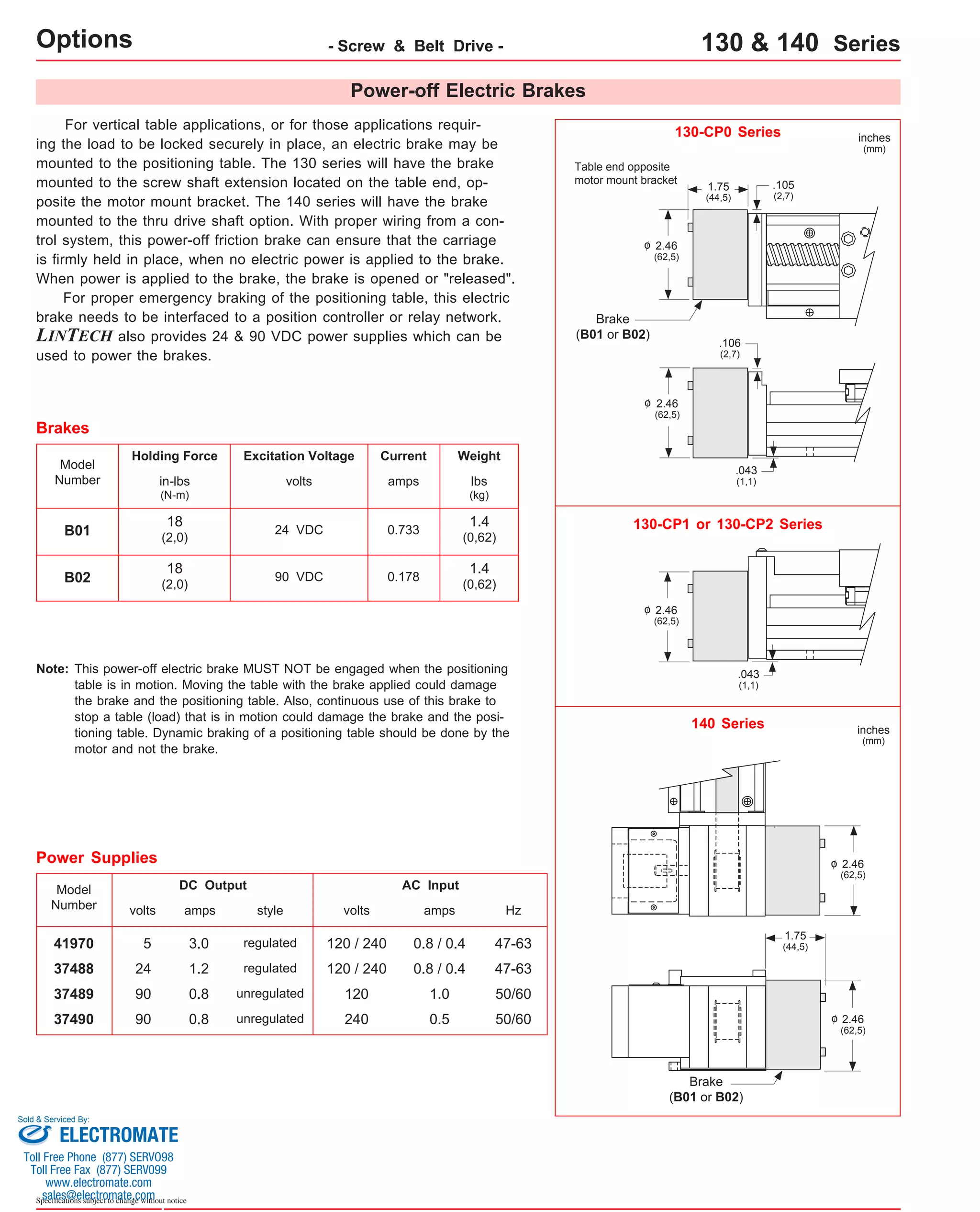 Options - Screw & Belt Drive - 130 & 140 Series 
For vertical table applications, or for those applications requir-ing 
the load to be locked securely in place, an electric brake may be 
mounted to the positioning table. The 130 series will have the brake 
mounted to the screw shaft extension located on the table end, op-posite 
the motor mount bracket. The 140 series will have the brake 
mounted to the thru drive shaft option. With proper wiring from a con-trol 
system, this power-off friction brake can ensure that the carriage 
is firmly held in place, when no electric power is applied to the brake. 
When power is applied to the brake, the brake is opened or "released". 
For proper emergency braking of the positioning table, this electric 
brake needs to be interfaced to a position controller or relay network. 
LINTECH also provides 24 & 90 VDC power supplies which can be 
used to power the brakes. 
Table end opposite 
motor mount bracket 
Brake 
(B01 or B02) 
130-CP0 Series 
24 VDC 
Model 
Number 
B01 
Holding Force Excitation Voltage 
volts 
Current 
amps 
0.733 
Weight 
Brakes 
130-CP1 or 130-CP2 Series 
lbs 
(kg) 
in-lbs 
(N-m) 
1.4 
(0,62) 
18 
(2,0) 
2.46 
(62,5) 
1.75 
(44,5) 
2.46 
(62,5) 
2.46 
(62,5) 
B02 90 VDC 0.178 1.4 
(0,62) 
18 
(2,0) 
inches 
(mm) 
.106 
(2,7) 
.043 
(1,1) 
.043 
(1,1) 
This power-off electric brake MUST NOT be engaged when the positioning 
table is in motion. Moving the table with the brake applied could damage 
the brake and the positioning table. Also, continuous use of this brake to 
stop a table (load) that is in motion could damage the brake and the posi-tioning 
table. Dynamic braking of a positioning table should be done by the 
motor and not the brake. 
Note: 
Power-off Electric Brakes 
o 
o 
o 
Model 
Number 
41970 5 3.0 120 / 240 0.8 / 0.4 47-63 
37488 
37489 
24 
90 
37490 90 
DC Output 
volts amps 
1.2 
0.8 
0.8 
AC Input 
volts 
120 / 240 
amps 
120 
240 
0.8 / 0.4 
1.0 
0.5 
Power Supplies 
Hz 
47-63 
50/60 
50/60 
style 
regulated 
regulated 
unregulated 
unregulated 
.105 
(2,7) 
140 Series inches 
2.46 
(62,5) 
o 
2.46 
(62,5) 
o 
1.75 
(44,5) 
(mm) 
Brake 
(B01 or B02) 
Sold & Serviced By: 
ELECTROMATE 
Toll Free Phone (877) SERVO98 
Toll Free Fax (877) SERV099 
www.electromate.com 
sales@electromate.com 
Specifications subject to change without notice 
 