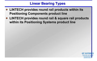 Linear Bearing Types
LINTECH provides round rail products within its
Positioning Components product line
LINTECH provides round rail & square rail products
within its Positioning Systems product line




                                           Sold & Serviced By:


                                                                 ELECTROMATE
                                                          Toll Free Phone (877) SERVO98
                                                           Toll Free Fax (877) SERV099
                                                                www.electromate.com
                                                               sales@electromate.com
 