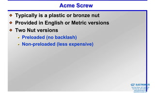 Acme Screw
Typically is a plastic or bronze nut
Provided in English or Metric versions
Two Nut versions
  Preloaded (no backlash)
  Non-preloaded (less expensive)




                                         Sold & Serviced By:


                                                               ELECTROMATE
                                                        Toll Free Phone (877) SERVO98
                                                         Toll Free Fax (877) SERV099
                                                              www.electromate.com
                                                             sales@electromate.com
 