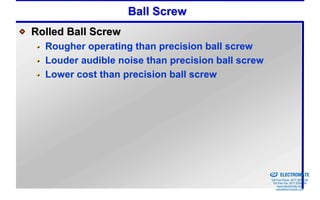 Ball Screw
Rolled Ball Screw
  Rougher operating than precision ball screw
  Louder audible noise than precision ball screw
  Lower cost than precision ball screw




                                              Sold & Serviced By:


                                                                    ELECTROMATE
                                                             Toll Free Phone (877) SERVO98
                                                              Toll Free Fax (877) SERV099
                                                                   www.electromate.com
                                                                  sales@electromate.com
 