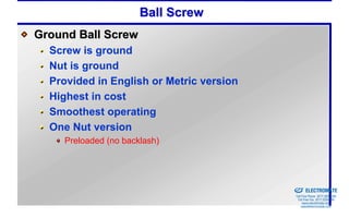 Ball Screw
Ground Ball Screw
  Screw is ground
  Nut is ground
  Provided in English or Metric version
  Highest in cost
  Smoothest operating
  One Nut version
    Preloaded (no backlash)



                                          Sold & Serviced By:


                                                                ELECTROMATE
                                                         Toll Free Phone (877) SERVO98
                                                          Toll Free Fax (877) SERV099
                                                               www.electromate.com
                                                              sales@electromate.com
 