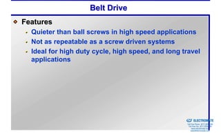Belt Drive
Features
  Quieter than ball screws in high speed applications
  Not as repeatable as a screw driven systems
  Ideal for high duty cycle, high speed, and long travel
  applications




                                                Sold & Serviced By:


                                                                      ELECTROMATE
                                                               Toll Free Phone (877) SERVO98
                                                                Toll Free Fax (877) SERV099
                                                                     www.electromate.com
                                                                    sales@electromate.com
 