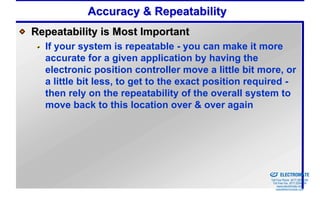 Accuracy & Repeatability
Repeatability is Most Important
  If your system is repeatable - you can make it more
  accurate for a given application by having the
  electronic position controller move a little bit more, or
  a little bit less, to get to the exact position required -
  then rely on the repeatability of the overall system to
  move back to this location over & over again




                                                  Sold & Serviced By:


                                                                        ELECTROMATE
                                                                 Toll Free Phone (877) SERVO98
                                                                  Toll Free Fax (877) SERV099
                                                                       www.electromate.com
                                                                      sales@electromate.com
 