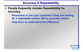 Accuracy & Repeatability
People frequently mistake Repeatability for
Accuracy
  Remember to ask your customer if they are looking
  for a repeatable system OR an accurate system
  Help them to understand the difference




                                              Sold & Serviced By:


                                                                    ELECTROMATE
                                                             Toll Free Phone (877) SERVO98
                                                              Toll Free Fax (877) SERV099
                                                                   www.electromate.com
                                                                  sales@electromate.com
 