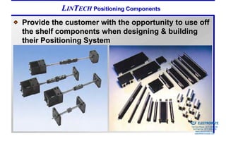 LINTECH Positioning Components
Provide the customer with the opportunity to use off
the shelf components when designing & building
their Positioning System




                                            Sold & Serviced By:


                                                                  ELECTROMATE
                                                           Toll Free Phone (877) SERVO98
                                                            Toll Free Fax (877) SERV099
                                                                 www.electromate.com
                                                                sales@electromate.com
 