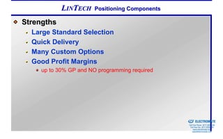 LINTECH     Positioning Components

Strengths
  Large Standard Selection
  Quick Delivery
  Many Custom Options
  Good Profit Margins
     up to 30% GP and NO programming required




                                                 Sold & Serviced By:


                                                                       ELECTROMATE
                                                                Toll Free Phone (877) SERVO98
                                                                 Toll Free Fax (877) SERV099
                                                                      www.electromate.com
                                                                     sales@electromate.com
 