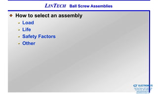 LINTECH   Ball Screw Assemblies

How to select an assembly
  Load
  Life
  Safety Factors
  Other




                                             Sold & Serviced By:


                                                                   ELECTROMATE
                                                            Toll Free Phone (877) SERVO98
                                                             Toll Free Fax (877) SERV099
                                                                  www.electromate.com
                                                                 sales@electromate.com
 