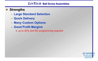 LINTECH     Ball Screw Assemblies

Strengths
  Large Standard Selection
  Quick Delivery
  Many Custom Options
  Good Profit Margins
     up to 30% and NO programming required




                                                 Sold & Serviced By:


                                                                       ELECTROMATE
                                                                Toll Free Phone (877) SERVO98
                                                                 Toll Free Fax (877) SERV099
                                                                      www.electromate.com
                                                                     sales@electromate.com
 