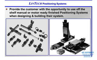 LINTECH Positioning Systems
Provide the customer with the opportunity to use off the
shelf manual or motor ready finished Positioning Systems
when designing & building their system.




                                                Sold & Serviced By:


                                                                      ELECTROMATE
                                                               Toll Free Phone (877) SERVO98
                                                                Toll Free Fax (877) SERV099
                                                                     www.electromate.com
                                                                    sales@electromate.com
 