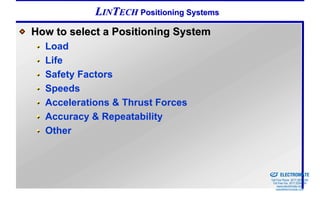 LINTECH Positioning Systems
How to select a Positioning System
  Load
  Life
  Safety Factors
  Speeds
  Accelerations & Thrust Forces
  Accuracy & Repeatability
  Other


                                          Sold & Serviced By:


                                                                ELECTROMATE
                                                         Toll Free Phone (877) SERVO98
                                                          Toll Free Fax (877) SERV099
                                                               www.electromate.com
                                                              sales@electromate.com
 