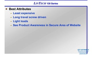 LINTECH 130 Series
Best Attributes
  Least expensive
  Long travel screw driven
  Light loads
  See Product Awareness in Secure Area of Website




                                            Sold & Serviced By:


                                                                  ELECTROMATE
                                                           Toll Free Phone (877) SERVO98
                                                            Toll Free Fax (877) SERV099
                                                                 www.electromate.com
                                                                sales@electromate.com
 