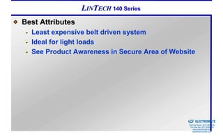 LINTECH 140 Series
Best Attributes
  Least expensive belt driven system
  Ideal for light loads
  See Product Awareness in Secure Area of Website




                                            Sold & Serviced By:


                                                                  ELECTROMATE
                                                           Toll Free Phone (877) SERVO98
                                                            Toll Free Fax (877) SERV099
                                                                 www.electromate.com
                                                                sales@electromate.com
 