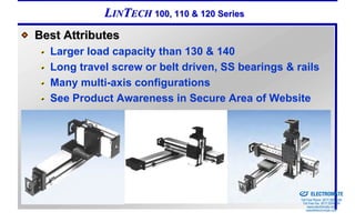 LINTECH 100, 110 & 120 Series
Best Attributes
  Larger load capacity than 130 & 140
  Long travel screw or belt driven, SS bearings & rails
  Many multi-axis configurations
  See Product Awareness in Secure Area of Website




                                                Sold & Serviced By:


                                                                      ELECTROMATE
                                                               Toll Free Phone (877) SERVO98
                                                                Toll Free Fax (877) SERV099
                                                                     www.electromate.com
                                                                    sales@electromate.com
 