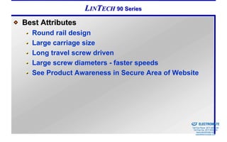 LINTECH 90 Series
Best Attributes
  Round rail design
  Large carriage size
  Long travel screw driven
  Large screw diameters - faster speeds
  See Product Awareness in Secure Area of Website




                                            Sold & Serviced By:


                                                                  ELECTROMATE
                                                           Toll Free Phone (877) SERVO98
                                                            Toll Free Fax (877) SERV099
                                                                 www.electromate.com
                                                                sales@electromate.com
 