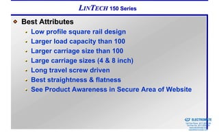 LINTECH 150 Series
Best Attributes
  Low profile square rail design
  Larger load capacity than 100
  Larger carriage size than 100
  Large carriage sizes (4 & 8 inch)
  Long travel screw driven
  Best straightness & flatness
  See Product Awareness in Secure Area of Website


                                            Sold & Serviced By:


                                                                  ELECTROMATE
                                                           Toll Free Phone (877) SERVO98
                                                            Toll Free Fax (877) SERV099
                                                                 www.electromate.com
                                                                sales@electromate.com
 