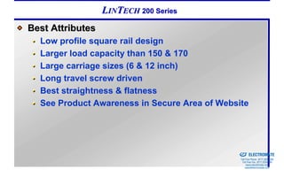 LINTECH 200 Series
Best Attributes
  Low profile square rail design
  Larger load capacity than 150 & 170
  Large carriage sizes (6 & 12 inch)
  Long travel screw driven
  Best straightness & flatness
  See Product Awareness in Secure Area of Website



                                            Sold & Serviced By:


                                                                  ELECTROMATE
                                                           Toll Free Phone (877) SERVO98
                                                            Toll Free Fax (877) SERV099
                                                                 www.electromate.com
                                                                sales@electromate.com
 
