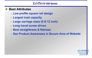 LINTECH 250 Series
Best Attributes
  Low profile square rail design
  Largest load capacity
  Large carriage sizes (6 & 12 inch)
  Long travel screw driven
  Best straightness & flatness
  See Product Awareness in Secure Area of Website



                                            Sold & Serviced By:


                                                                  ELECTROMATE
                                                           Toll Free Phone (877) SERVO98
                                                            Toll Free Fax (877) SERV099
                                                                 www.electromate.com
                                                                sales@electromate.com
 