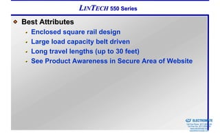 LINTECH 550 Series
Best Attributes
  Enclosed square rail design
  Large load capacity belt driven
  Long travel lengths (up to 30 feet)
  See Product Awareness in Secure Area of Website




                                            Sold & Serviced By:


                                                                  ELECTROMATE
                                                           Toll Free Phone (877) SERVO98
                                                            Toll Free Fax (877) SERV099
                                                                 www.electromate.com
                                                                sales@electromate.com
 