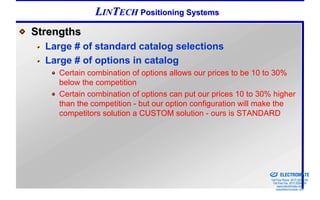 LINTECH Positioning Systems
Strengths
  Large # of standard catalog selections
  Large # of options in catalog
     Certain combination of options allows our prices to be 10 to 30%
     below the competition
     Certain combination of options can put our prices 10 to 30% higher
     than the competition - but our option configuration will make the
     competitors solution a CUSTOM solution - ours is STANDARD




                                                            Sold & Serviced By:


                                                                                  ELECTROMATE
                                                                           Toll Free Phone (877) SERVO98
                                                                            Toll Free Fax (877) SERV099
                                                                                 www.electromate.com
                                                                                sales@electromate.com
 
