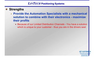 LINTECH Positioning Systems
Strengths
  Provide the Automation Specialists with a mechanical
  solution to combine with their electronics - maximize
  their profits
     Because of our Limited Distribution Channels - You have a solution
     which is unique to your customer - thus you are in the drivers seat




                                                            Sold & Serviced By:


                                                                                  ELECTROMATE
                                                                           Toll Free Phone (877) SERVO98
                                                                            Toll Free Fax (877) SERV099
                                                                                 www.electromate.com
                                                                                sales@electromate.com
 