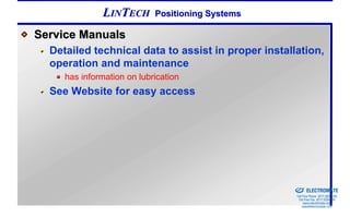 LINTECH       Positioning Systems

Service Manuals
  Detailed technical data to assist in proper installation,
  operation and maintenance
     has information on lubrication
  See Website for easy access




                                                  Sold & Serviced By:


                                                                        ELECTROMATE
                                                                 Toll Free Phone (877) SERVO98
                                                                  Toll Free Fax (877) SERV099
                                                                       www.electromate.com
                                                                      sales@electromate.com
 
