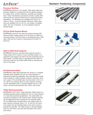 Standard Positioning Components 
LINTECH ® 
Precision Shafting 
LINTECH's precision "cut to length" 1060 carbon steel inch 
precision shafting is manufactured with the highest standards 
for surface finish, surface hardening, roundness and straight-ness. 
These manufacturing procedures provide a quality shaft 
with long life and optimum performance in todays demanding 
applications. Inch diameters are available from 0.25 to 2.0 
inches in class L, S and N diameter tolerances. Metric diam-eters 
are available from 8 to 50 mm. Any length is available 
within .001 inch increments, up to the standard maximum 
stocked length. 
ES End Shaft Support Blocks 
LINTECH's aluminum and steel end support housings (ES 
series) provide a simple means to fix the ends of a shaft to a 
mounting surface. The ES-S series is manufactured from 1045 
steel, while the ES-A series is manufactured from 6061-T6 
aluminum. 
ARS & LSRS Shaft Supports 
LINTECH's aluminum and steel shaft supports provide a 
simple means to fix a shaft to a user mounting surface in an 
application that requires the shaft to be fully supported over its 
entire length. The ARS series is manufactured from 6061-T6 
aluminum, while the low profile LSRS series is manufactured 
from C-1018 steel. 
SA Shaft Assemblies 
LINTECH's single Shaft Assembly (SA series) is a complete 
assembly which simplifies the use of a linear bearing in a 
mechanical positioning application. Each assembly has a steel 
shaft mounted to a black anodized, precision machined, alumi-num 
support. The pre-drilled base mounting holes in the 6, 12, 
18, and 24 inch supports allow for easy customer mounting. 
The SA assemblies come in standard lengths from 6 to 192 
inches, and with shaft diameters from 0.50 to 2.00 inches. 
TRSA Shaft Assemblies 
LINTECH's TWIN RAIL® Shaft Assembly (TRSA series) is a 
complete assembly which simplifies the use of a linear bearing 
in a mechanical positioning application. Two steel shafts are 
mounted and aligned on the common base, therefore eliminat-ing 
the alignment process required for two separate shafts. 
The pre-drilled base mounting holes in the support allow for 
easy customer mounting. Each 6, 12, 18, and 24 inch alumi-num 
support has two threaded holes at one end to assist in 
leveling the assembly. The TRSA comes in standard lengths 
from 6 to 192 inches, and with shaft diameters from 0.50 to 
2.00 inches. 
 