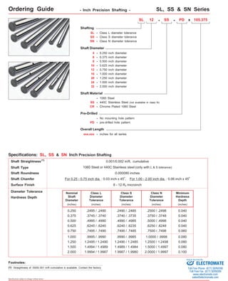 Ordering Guide - Inch Precision Shafting - 
SL, SS & SN Series 
Specifications: SL, SS & SN Inch Precision Shafting 
Shaft Straightness 
0.001/0.002 in/ft, cumulative 
Shaft Chamfer For 0.25 - 0.75 inch dia. : 0.03 inch x 45o, For 1.00 - 2.00 inch dia. : 0.06 inch x 45o 
Specifications subject to change without notice 
Shafting 
SL 
SS 
- Class L diameter tolerance 
- Class S diameter tolerance 
Shaft Diameter 
4 - 0.250 inch diameter 
6 - 0.375 inch diameter 
8 - 0.500 inch diameter 
10 - 
12 - 
16 - 
Shaft Material 
- 1060 Steel 
SS - 440C Stainless Steel (not available in class N) 
CR - 
Chrome Plated 1060 Steel 
Overall Length 
xxx.xxx 
0.625 inch diameter 
0.750 inch diameter 
1.000 inch diameter 
20 - 1.250 inch diameter 
24 - 1.500 inch diameter 
32 - 2.000 inch diameter 
- inches for all series 
SL 12 - PD x 105.375 
Pre-Drilled 
PD - pre-drilled hole pattern 
- SS 
- No mounting hole pattern 
SN 
- Class N diameter tolerance 
Shaft Type 
1060 Steel or 440C Stainless steel (only with L & S tolerance) 
Surface Finish 8 - 12 Ra microinch 
Diameter Tolerance Nominal 
Shaft 
Diameter 
(inches) 
.2490 / .2485 
.2500 / .2498 
0.250 .2495 / .2490 0.040 
0.500 
0.625 
0.750 
1.000 
1.250 
1.500 
2.000 
Class L 
Diameter 
Tolerance 
(inches) 
.4995 / .4990 
.6245 / .6240 
.7495 / .7490 
.9995 / .9990 
1.2495 / 1.2490 
1.4994 / 1.4989 
1.9994 / 1.9987 
Minimum 
Hardness 
Depth 
(inches) 
0.040 
0.040 
0.060 
0.080 
0.080 
0.080 
0.100 
Hardness Depth 
0.375 .3745 / .3740 0.040 
(1) 
Shaft Roundness 0.000080 inches 
Class S 
Diameter 
Tolerance 
(inches) 
.3740 / .3735 
.4990 / .4985 
.6240 / .6235 
.7490 / .7485 
.9990 / .9985 
1.2490 / 1.2485 
1.4989 / 1.4984 
1.9987 / 1.9980 
Class N 
Diameter 
Tolerance 
(inches) 
.3750 / .3748 
.5000 / .4998 
.6250 / .6248 
.7500 / .7498 
1.0000 / .9998 
1.2500 / 1.2498 
1.5000 / 1.4997 
2.0000 / 1.9997 
Footnotes: 
(1) Straightness of .0005/.001 in/ft cumulative is available. Contact the factory. 
Sold & Serviced By: 
ELECTROMATE 
Toll Free Phone (877) SERVO98 
Toll Free Fax (877) SERV099 
www.electromate.com 
sales@electromate.com 
 