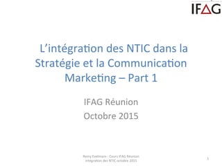  	
  L’intégra+on	
  des	
  NTIC	
  dans	
  la	
  
Stratégie	
  et	
  la	
  Communica+on	
  
Marke+ng	
  –	
  Part	
  1	
  	
  
	
  
IFAG	
  Réunion	
  
Octobre	
  2015	
  
Remy	
  Exelmans	
  -­‐	
  Cours	
  IFAG	
  Réunion	
  
intégra+on	
  des	
  NTIC	
  octobre	
  2015	
  
1	
  
 