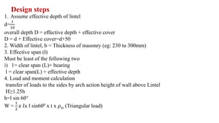 Design steps
1. Assume effective depth of lintel
d=
𝑙
10
overall depth D = effective depth + effective cover
D = d + Effective cover=d+50
2. Width of lintel, b = Thickness of masonry (eg: 230 to 300mm)
3. Effective span (l)
Must be least of the following two
i) 1= clear span (L)+ bearing
l = clear span(L) + effective depth
4. Load and moment calculation
transfer of loads to the sides by arch action height of wall above Lintel
H≥1.25h
h=l sin 60°
W =
1
2
𝑥 𝑙x l sin600 x t x 𝜌m (Triangular load)
 