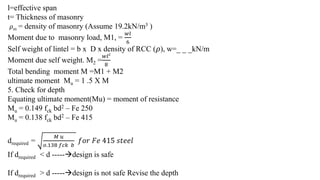 l=effective span
t= Thickness of masonry
𝜌m = density of masonry (Assume 19.2kN/m3 )
Moment due to masonry load, M1, =
𝑤𝑙
6
Self weight of lintel = b x D x density of RCC ( 𝜌), w=_ _ _kN/m
Moment due self weight. M2 =
𝑤𝑙2
8
Total bending moment M =M1 + M2
ultimate moment Mu = 1 .5 X M
5. Check for depth
Equating ultimate moment(Mu) = moment of resistance
Mu = 0.149 fck bd2 – Fe 250
Mu = 0.138 fck bd2 – Fe 415
drequired =
𝑀 𝑢
𝑜.138 𝑓𝑐𝑘 𝑏
𝑓𝑜𝑟 𝐹𝑒 415 𝑠𝑡𝑒𝑒𝑙
If drequired < d -----design is safe
If drequired > d -----design is not safe Revise the depth
 