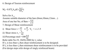 6. Design of Tension reinforcement
Mu= 0.87fyAstd(1-
Ast
fy
bdf 𝑐𝑘
)
Solve for A st
Assume suitable diameter of the bars (8mm,10mm,12mm…)
Area of one bar No, of Bars =
𝐴 𝑠𝑡
𝑎 𝑠𝑡
7. Design of Shear reinforcement
i) Shear force v =
𝑤𝑙
2
+
𝑊
2
, Vu = v x 1.5
ii) Shear stress 𝜏v =
𝑉 𝑢
𝑏𝑑
iii) Percentage steel =100
𝐴 𝑠𝑡
𝑏𝑑
Refer table No.19, 1S456-2000 for 𝜏c value
If 𝜏c is less than 𝜏v then shear reinforcement is to be designed.
If 𝜏c is less than 𝜏v then minimum shear reinforcement is to be provided
(For design steps refer design of singly reinforced beam)
 