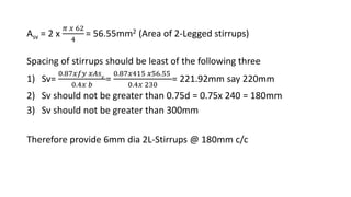 Asv = 2 x
𝜋 𝑥 62
4
= 56.55mm2 (Area of 2-Legged stirrups)
Spacing of stirrups should be least of the following three
1) Sv=
0.87𝑥𝑓𝑦 𝑥𝐴𝑠 𝑣
0.4𝑥 𝑏
=
0.87𝑥415 𝑥56.55
0.4𝑥 230
= 221.92mm say 220mm
2) Sv should not be greater than 0.75d = 0.75x 240 = 180mm
3) Sv should not be greater than 300mm
Therefore provide 6mm dia 2L-Stirrups @ 180mm c/c
 