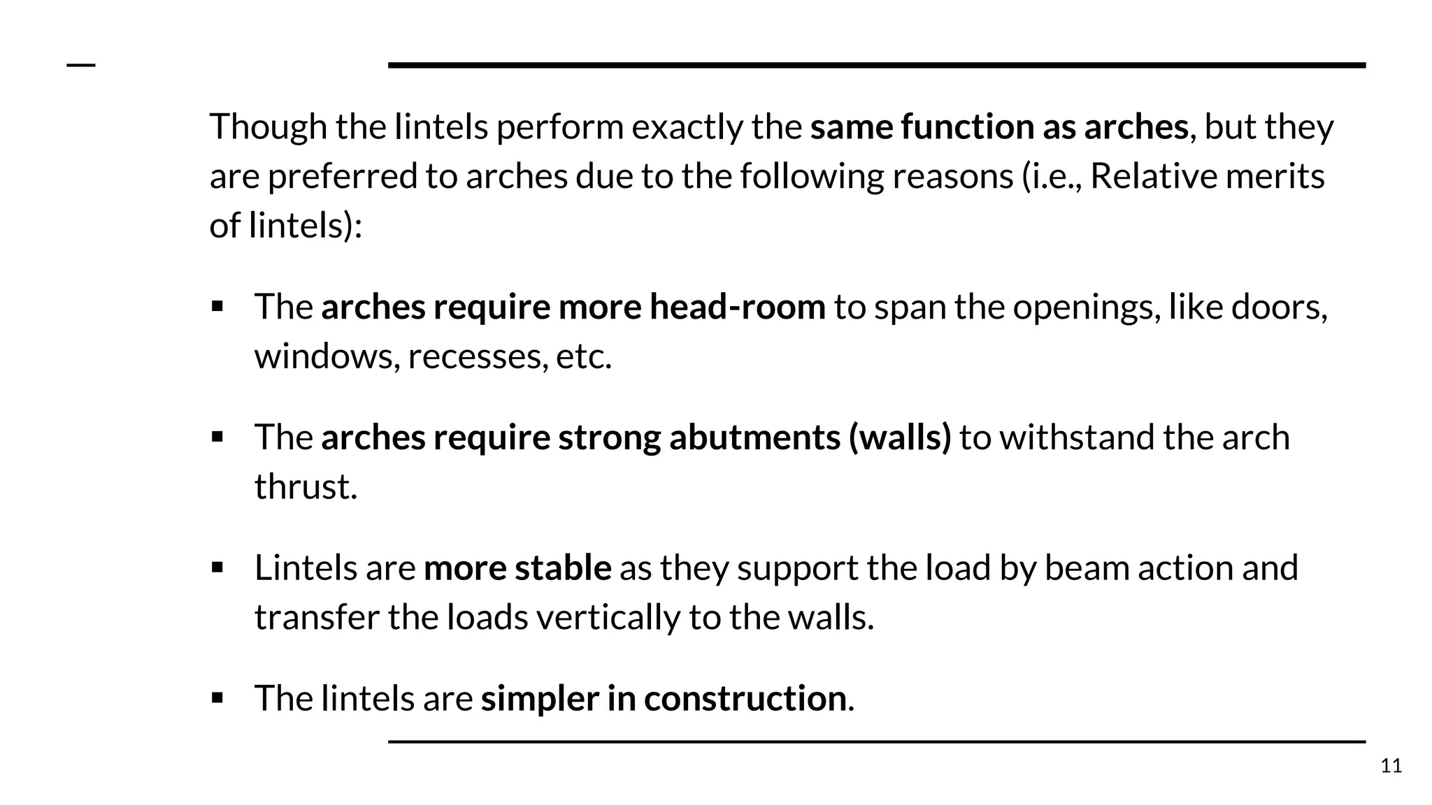 Though the lintels perform exactly the same function as arches, but they
are preferred to arches due to the following reasons (i.e., Relative merits
of lintels):
▪ The arches require more head-room to span the openings, like doors,
windows, recesses, etc.
▪ The arches require strong abutments (walls) to withstand the arch
thrust.
▪ Lintels are more stable as they support the load by beam action and
transfer the loads vertically to the walls.
▪ The lintels are simpler in construction.
11
 