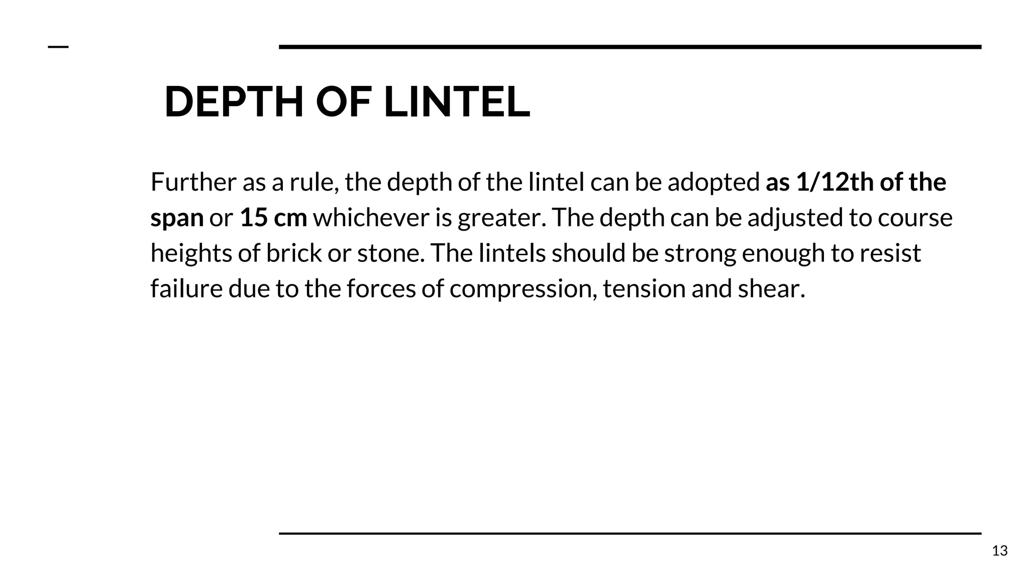 DEPTH OF LINTEL
Further as a rule, the depth of the lintel can be adopted as 1/12th of the
span or 15 cm whichever is greater. The depth can be adjusted to course
heights of brick or stone. The lintels should be strong enough to resist
failure due to the forces of compression, tension and shear.
13
 
