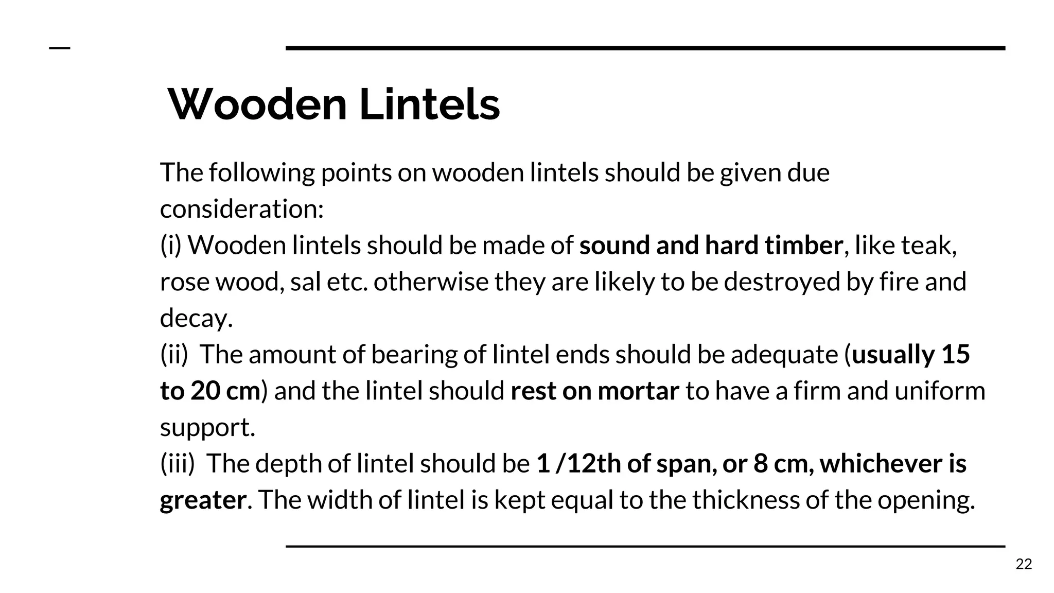 Wooden Lintels
The following points on wooden lintels should be given due
consideration:
(i) Wooden lintels should be made of sound and hard timber, like teak,
rose wood, sal etc. otherwise they are likely to be destroyed by fire and
decay.
(ii) The amount of bearing of lintel ends should be adequate (usually 15
to 20 cm) and the lintel should rest on mortar to have a firm and uniform
support.
(iii) The depth of lintel should be 1 /12th of span, or 8 cm, whichever is
greater. The width of lintel is kept equal to the thickness of the opening.
22
 