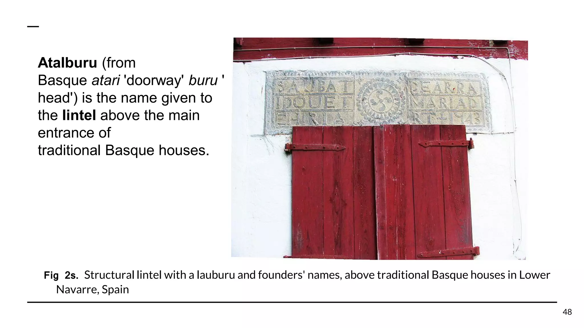 Fig 2s. Structural lintel with a lauburu and founders' names, above traditional Basque houses in Lower
Navarre, Spain
48
Atalburu (from
Basque atari 'doorway' buru '
head') is the name given to
the lintel above the main
entrance of
traditional Basque houses.
 