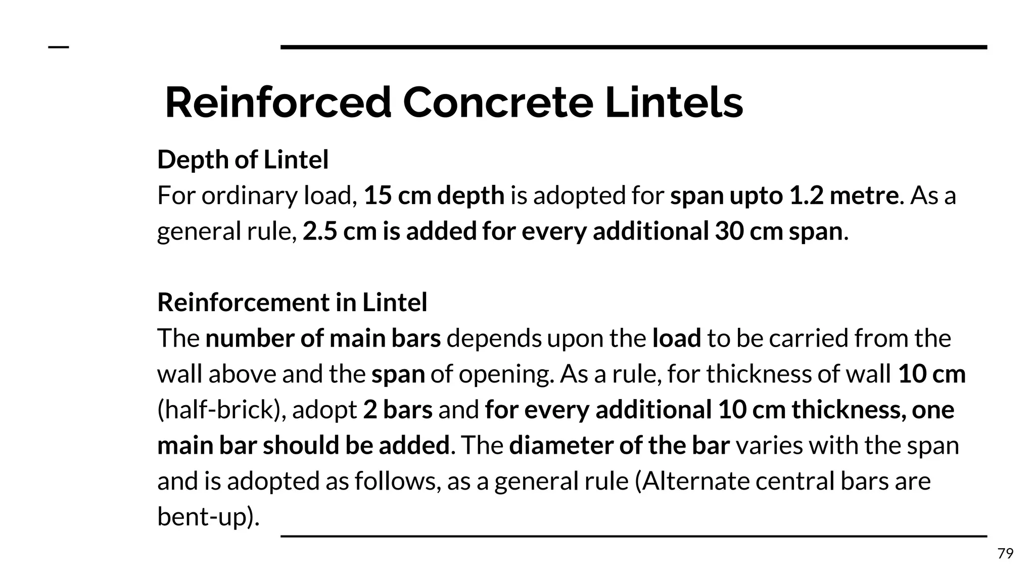 Reinforced Concrete Lintels
Depth of Lintel
For ordinary load, 15 cm depth is adopted for span upto 1.2 metre. As a
general rule, 2.5 cm is added for every additional 30 cm span.
Reinforcement in Lintel
The number of main bars depends upon the load to be carried from the
wall above and the span of opening. As a rule, for thickness of wall 10 cm
(half-brick), adopt 2 bars and for every additional 10 cm thickness, one
main bar should be added. The diameter of the bar varies with the span
and is adopted as follows, as a general rule (Alternate central bars are
bent-up).
79
 