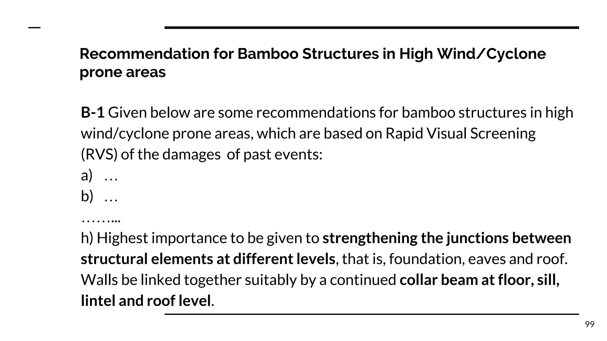Recommendation for Bamboo Structures in High Wind/Cyclone
prone areas
B-1 Given below are some recommendations for bamboo structures in high
wind/cyclone prone areas, which are based on Rapid Visual Screening
(RVS) of the damages of past events:
a) …
b) …
……...
h) Highest importance to be given to strengthening the junctions between
structural elements at different levels, that is, foundation, eaves and roof.
Walls be linked together suitably by a continued collar beam at floor, sill,
lintel and roof level.
99
 