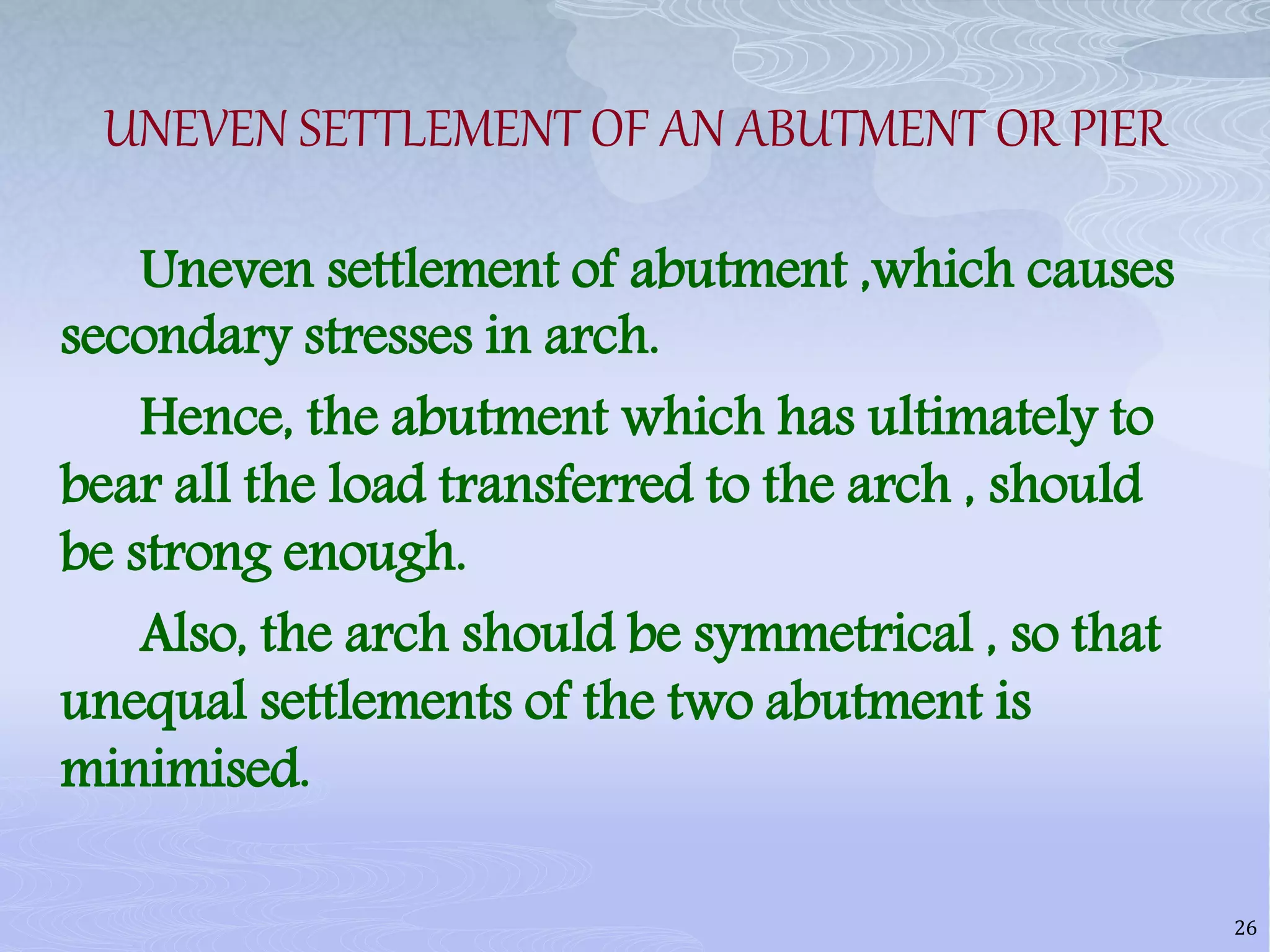 UNEVEN SETTLEMENT OF AN ABUTMENT OR PIER
Uneven settlement of abutment ,which causes
secondary stresses in arch.
Hence, the abutment which has ultimately to
bear all the load transferred to the arch , should
be strong enough.
Also, the arch should be symmetrical , so that
unequal settlements of the two abutment is
minimised.
26
 