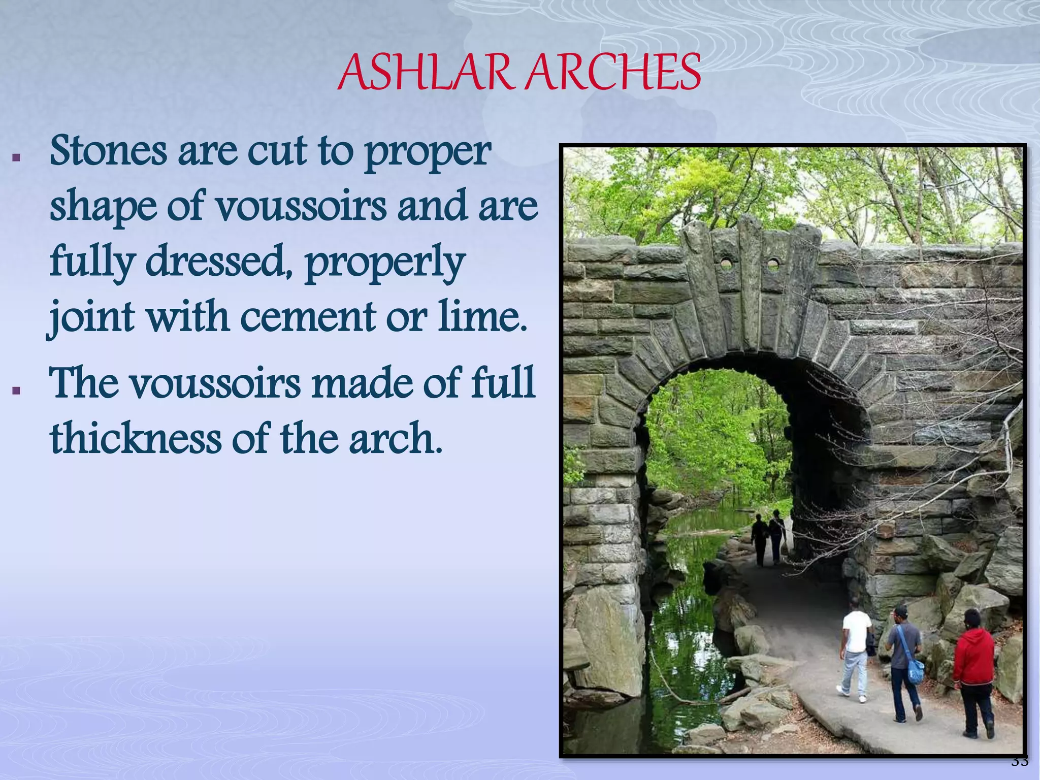 ASHLAR ARCHES
 Stones are cut to proper
shape of voussoirs and are
fully dressed, properly
joint with cement or lime.
 The voussoirs made of full
thickness of the arch.
33
 