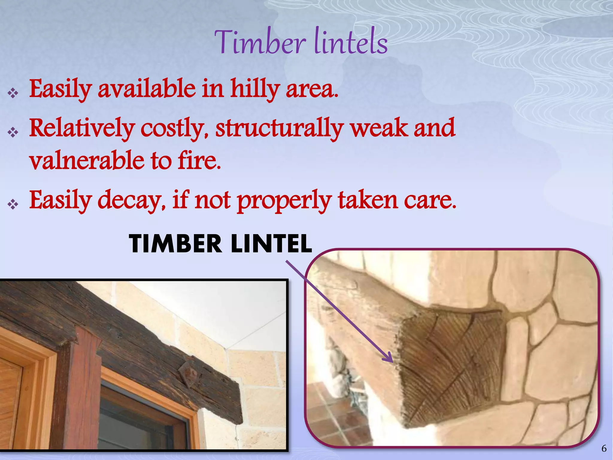 Timber lintels
 Easily available in hilly area.
 Relatively costly, structurally weak and
valnerable to fire.
 Easily decay, if not properly taken care.
TIMBER LINTEL
6
 