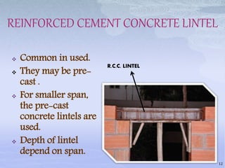 REINFORCED CEMENT CONCRETE LINTEL
 Common in used.
 They may be pre-
cast .
 For smaller span,
the pre-cast
concrete lintels are
used.
 Depth of lintel
depend on span.
12
R.C.C. LINTEL
 