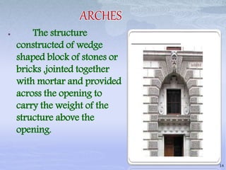 ARCHES
 The structure
constructed of wedge
shaped block of stones or
bricks ,jointed together
with mortar and provided
across the opening to
carry the weight of the
structure above the
opening.
14
 