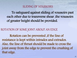 SLIDING OF VOUSSOIRS
To safeguard against sliding of voussoirs past
each other due to transverse shear ,the voussoirs
of greater height should be provided.
ROTATION OF SOME JOINT ABOUT AN EDGE
Rotation can be prevented ,if the line of
resistance is kept within intrados and extrados.
Also, the line of thrust should be made to cross the
joint away from the edge to prevent the crushing of
that edge.
25
 
