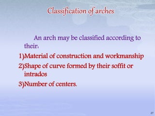 Classification of arches
An arch may be classified according to
their:
1)Material of construction and workmanship
2)Shape of curve formed by their soffit or
intrados
3)Number of centers.
27
 
